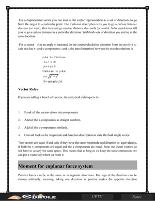 For a displacement vector you can look at the vector representation as a set of directions to go
from the origin to a particular point. The Cartesian description tells you to go a certain distance
due east (or west), then turn and go another distance due north (or south). Polar coordinates tell
you to go a certain distance in a particular direction. With both sets of direction you end up at the
same location.
For a vector at an angle θ measured in the counterclockwise direction from the positive x-
axis that has x- and y-components x and y, the transformations between the two descriptions is
Vector Rules
If you are adding a bunch of vectors, the analytical technique is to
1. Break all the vectors down into components.
2. Add all the x-components as straight numbers.
3. Add all the y-components similarly.
4. Convert back to the magnitude and direction description to state the final single vector.
Two vectors are equal if and only if they have the same magnitude and direction or, equivalently,
if both the x-components are equal and the y-components are equal. Note that equal vectors do
not have to occupy the same space. This means that as long as we keep the same orientation, we
can put a vector anywhere we want it
Moment for coplanar force system
Parallel forces can be in the same or in opposite directions. The sign of the direction can be
chosen arbitrarily, meaning, taking one direction as positive makes the opposite direction
 