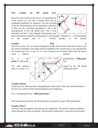 First consider the 100 pound force
Since the line of action of the force is not perpendicular
to the wrench at A, the force is broken down into its
orthagonal components by inspection. The line of action
of the the 100 pound force can be inspected to determine
if there are any convenient geometries to aid in the
decomposition of the 100 pound force. The 4 inch
horizontal and the 5 inch diagonal measurement near
point A should be recognized as belonging to a 3-4-5 triangle. Therefore, Fx = -4/5(100 pounds)
or -80 pounds and Fy = -3/5(100 pounds) or -60 pounds.
Consider Point A
The line of action of Fx at A passes through the handle of the wrench to the bolt (which is also
the center of moments). This means that the magnitude of the moment arm is zero and therefore
the moment due to FAx is zero. FAy at A has a moment arm of twenty inches and will tend to
cause a positive moment.
FAy d = (60 pounds)(20in) = 1200 pound-
inches or 100 pound- feet
The total moment caused by the 100 pound
force F at point A is 1200 pound-inches.
Consider Point B
At this point the 100 pound force is perpendicular to the wrench. Thus, the total moment due to
the force can easily be found without breaking it into components.
FB d = (100 pounds)(12in) = 1200 pound-inches
The total moment caused by the 100 pound force F at point B is again 1200 pound-inches.
Consider Point C
The force must once again be decomposed into components. This time the vertical component
passes through the center of moments. The horizontal component FCx causes the entire moment.
 