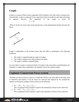 Couple
Couple is a system of forces whose magnitude of the resultant is zero and yet has a moment sum.
Geometrically, couple is composed of two equal forces that are parallel to each other and acting
in opposite direction. The magnitude of the couple is given by
Where F are the two forces and is the moment arm, or the perpendicular distance between the
forces.
Couple is independent of the moment center, thus, the effect is unchanged in the following
conditions.
• The couple is rotated through any angle in its plane.
• The couple is shifted to any other position in its plane.
• The couple is shifted to a parallel plane.
In a case where a system is composed entirely of couples in the same plane or parallel planes, the
resultant is a couple whose magnitude is the algebraic sum of the original couples
Coplanar Concurrent Force system
Resultant of a force system is a force or a couple that will have the same effect to the body, both
in translation and rotation, if all the forces are removed and replaced by the resultant.The
equation involving the resultant of force system are the following
1.
The x-component of the resultant is equal to the summation of forces in the x-direction.
2.
The y-component of the resultant is equal to the summation of forces in the y-direction.
 