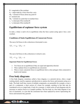 R = magnitude of the resultant
θx = angle made by a force from the x-axis
MO = moment of forces about any point O
d = moment arm
MR = moment at a point due to resultant force
ix = x-intercept of the resultant R
iy = y-intercept of the resultant R
Equilibrium of coplanar force system
In static, a body is said to be in equilibrium when the force system acting upon it has a zero
resultant.
Conditions of Static Equilibrium of Concurrent Forces
The sum of all forces in the x-direction or horizontal is zero.
or
The sum of all forces in the y-direction or vertical is zero.
or
Important Points for Equilibrium Forces
• Two forces are in equilibrium if they are equal and oppositely directed.
• Three coplanar forces in equilibrium are concurrent.
• Three or more concurrent forces in equilibrium form a close polygon when connected in
head-to-tail manner.
Free body diagrams
A free body diagram, sometimes called a force diagram, is a pictorial device, often a rough
working sketch, used by engineers and physicists to analyze the forces and moments acting on a
body. The body itself may consist of multiple components, an automobile for example, or just a
part of a component, a short section of a beam for example, anything in fact that may be
considered to act as a single body, if only for a moment. A whole series of such diagrams may be
necessary to analyze forces in a complex problem. The free body in a free body diagram is not
free of constraints, it is just that the constraints have been replaced by arrows representing the
forces and moments they generate
 