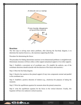 Reactions
The first step in solving most statics problems, after drawing the free-body diagram, is to
determine the reaction forces (i.e., the reactions) supporting the body.
Procedure for determining the forces:
The procedure for finding determinate reactions in two-dimensional problems is straightforward.
Determinate structures will have either a roller support and pinned support or two roller supports.
Step 1: Establish a convenient set of coordinate axes. (To simplify the analysis, one of the
coordinate directions should coincide with the direction of the forces and reactions.)
Step 2: Draw the free-body diagram.
Step 3: Resolve the reaction at the pinned support (if any) into components normal and parallel
to the coordinate axes
Step 4: Establish a positive direction of rotation (e.g., clockwise) for purposes of taking the
moments.
Step 5: Write the equilibrium equation for moments about the pinned connection.
Step 6: write the equilibrium equation for the forces in the vertical direction. Usually, this
Equation will have two unknown vertical reactions.
 
