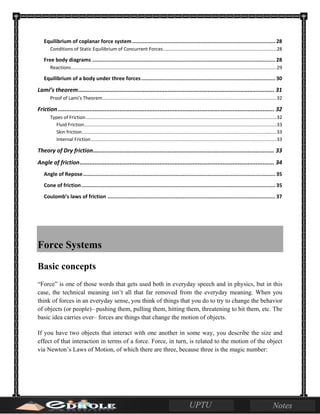 Equilibrium of coplanar force system............................................................................................. 28
Conditions of Static Equilibrium of Concurrent Forces......................................................................................28
Free body diagrams ....................................................................................................................... 28
Reactions............................................................................................................................................................29
Equilibrium of a body under three forces....................................................................................... 30
Lami’s theorem...................................................................................................................... 31
Proof of Lami's Theorem....................................................................................................................................32
Friction .................................................................................................................................. 32
Types of Friction.................................................................................................................................................32
Fluid Friction..................................................................................................................................................33
Skin friction....................................................................................................................................................33
Internal Friction.............................................................................................................................................33
Theory of Dry friction............................................................................................................. 33
Angle of friction..................................................................................................................... 34
Angle of Repose............................................................................................................................. 35
Cone of friction.............................................................................................................................. 35
Coulomb’s laws of friction ............................................................................................................. 37
Force Systems
Basic concepts
“Force” is one of those words that gets used both in everyday speech and in physics, but in this
case, the technical meaning isn’t all that far removed from the everyday meaning. When you
think of forces in an everyday sense, you think of things that you do to try to change the behavior
of objects (or people)– pushing them, pulling them, hitting them, threatening to hit them, etc. The
basic idea carries over– forces are things that change the motion of objects.
If you have two objects that interact with one another in some way, you describe the size and
effect of that interaction in terms of a force. Force, in turn, is related to the motion of the object
via Newton’s Laws of Motion, of which there are three, because three is the magic number:
 