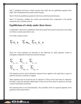 Step 7: Substitute the known vertical reaction from step5 into the equilibrium equation from
step6. This will determine the second vertical reaction.
Step 8: Write the equilibrium equation for the forces at the horizontal direction.
Step 9: If necessary, combine the vertical and horizontal force components at the pinned
connection into a resultant reaction.
Equilibrium of a body under three forces
A rigid body is said to be in equilibrium when the external forces (active and reactive too) acting
on it forms a system equivalent to zero.
For a body in space we have
= , = × =
These two vector equations are equivalent to the following six scalar equations written in
rectangular components of each force and each moment:
Fix = 0, Fiy = 0, Fiz = 0
Mix = 0, Miy = 0, Miz = 0
The equations may be used to determine unknown forces applied to the rigid body in space or
unknown reactions exerted by its support.
These equations may be solved for just six unknowns. If they involve more than six unknowns
the body is said to be statically indeterminate. If they involve fewer than six unknowns, the body
is said to be partially constrained.
The statement above is not valid absolutely. The solvability of the six equations depends on the
properties of the system matrix.
 