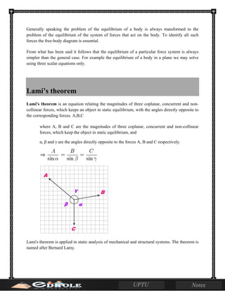Generally speaking the problem of the equilibrium of a body is always transformed to the
problem of the equilibrium of the system of forces that act on the body. To identify all such
forces the free-body diagram is essential.
From what has been said it follows that the equilibrium of a particular force system is always
simpler than the general case. For example the equilibrium of a body in a plane we may solve
using three scalar equations only.
Lami’s theorem
Lami's theorem is an equation relating the magnitudes of three coplanar, concurrent and non-
collinear forces, which keeps an object in static equilibrium, with the angles directly opposite to
the corresponding forces. A,B,C
where A, B and C are the magnitudes of three coplanar, concurrent and non-collinear
forces, which keep the object in static equilibrium, and
α, β and γ are the angles directly opposite to the forces A, B and C respectively.
Lami's theorem is applied in static analysis of mechanical and structural systems. The theorem is
named after Bernard Lamy.
 