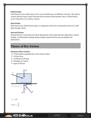 Fluid Friction
Fluid friction occurs when layers of two viscous fluids moves at different velocities. The relative
velocity between layers causes frictional forces between fluid elements, thus, no fluid friction
occurs when there is no relative velocity.
Skin friction
Skin friction also called friction drag is a component of the force resisting the motion of a solid
body through a fluid.
Internal Friction
Internal friction is associated with shear deformation of the solid materials subjected to cyclical
loading. As deformation undergo during loading, internal friction may accompany this
deformation.
Theory of Dry friction
Elements of Dry Friction
= Total reaction perpendicular to the contact surface
= Friction force
= Coefficient of friction
= Resultant of f and N
= angle of friction
 