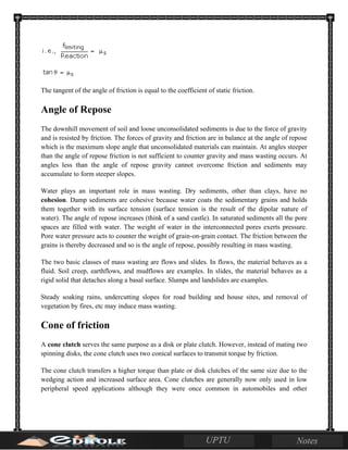 The tangent of the angle of friction is equal to the coefficient of static friction.
Angle of Repose
The downhill movement of soil and loose unconsolidated sediments is due to the force of gravity
and is resisted by friction. The forces of gravity and friction are in balance at the angle of repose
which is the maximum slope angle that unconsolidated materials can maintain. At angles steeper
than the angle of repose friction is not sufficient to counter gravity and mass wasting occurs. At
angles less than the angle of repose gravity cannot overcome friction and sediments may
accumulate to form steeper slopes.
Water plays an important role in mass wasting. Dry sediments, other than clays, have no
cohesion. Damp sediments are cohesive because water coats the sedimentary grains and holds
them together with its surface tension (surface tension is the result of the dipolar nature of
water). The angle of repose increases (think of a sand castle). In saturated sediments all the pore
spaces are filled with water. The weight of water in the interconnected pores exerts pressure.
Pore water pressure acts to counter the weight of grain-on-grain contact. The friction between the
grains is thereby decreased and so is the angle of repose, possibly resulting in mass wasting.
The two basic classes of mass wasting are flows and slides. In flows, the material behaves as a
fluid. Soil creep, earthflows, and mudflows are examples. In slides, the material behaves as a
rigid solid that detaches along a basal surface. Slumps and landslides are examples.
Steady soaking rains, undercutting slopes for road building and house sites, and removal of
vegetation by fires, etc may induce mass wasting.
Cone of friction
A cone clutch serves the same purpose as a disk or plate clutch. However, instead of mating two
spinning disks, the cone clutch uses two conical surfaces to transmit torque by friction.
The cone clutch transfers a higher torque than plate or disk clutches of the same size due to the
wedging action and increased surface area. Cone clutches are generally now only used in low
peripheral speed applications although they were once common in automobiles and other
 