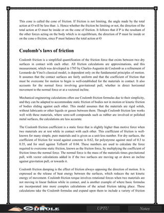 This cone is called the cone of friction. If friction is not limiting, the angle made by the total
action at O will be less than . Hence whether the friction be limiting or not, the direction of the
total action at O must be inside or on the cone of friction. It follows that if P is the resultant of
the other forces acting on the body which is in equilibrium, the direction of P must lie inside or
on the cone o friction, since P must balance the total action at O
Coulomb’s laws of friction
Coulomb friction is a simplified quantification of the friction force that exists between two dry
surfaces in contact with each other. All friction calculations are approximations, and this
measurement, which was developed in 1785 by Charles-Augustin de Coulomb as a refinement of
Leonardo da Vinci's classical model, is dependent only on the fundamental principles of motion.
It assumes that the contact surfaces are fairly uniform and that the coefficient of friction that
must be overcome for motion to begin is well-established for the materials in contact. It also
accounts for the normal force involving gravitational pull, whether in direct horizontal
movement to the normal force or at a vectored incline.
Mechanical engineering calculations often use Coulomb friction formulas due to their simplicity,
and they can be adapted to accommodate static friction of bodies not in motion or kinetic friction
of bodies sliding against each other. This model assumes that the materials are rigid solids,
without lubricants or other liquids or gasses between them. Though Coulomb friction law works
well with these materials, where semi-soft compounds such as rubber are involved or polished
metal surfaces, the calculations are less accurate.
The Coulomb friction coefficient is a static force that is slightly higher than motive force when
two materials are at rest while in contact with each other. This coefficient of friction is well-
known for many simple, pure materials and is given as a unit-less number. For dry surfaces, the
coefficient of friction for wood against concrete is 0.62, for polystyrene against steel of 0.3 to
0.35, and for steel against Teflon® of 0.04. These numbers are used to calculate the force
required to overcome static friction, known as the friction force, by multiplying the coefficient of
friction times the normal force. The normal force is the mass of the materials times gravitational
pull, with vector calculations added in if the two surfaces are moving up or down an incline
against gravitation pull, or towards it.
Coulomb friction damping is the effect of friction always opposing the direction of motion. It is
expressed as the release of heat energy between the surfaces, which reduces the net kinetic
energy of movement. Coulomb friction torque involves rotational forces when two materials are
not moving in linear fashion while in contact, and is another example of where basic formulas
are incorporated into more complex calculations of the actual friction taking place. These
calculations take the Coulomb formulas and expand upon them to include a variety of friction
 
