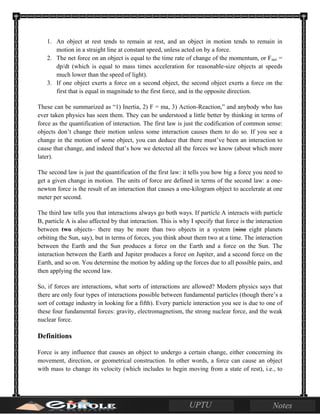 1. An object at rest tends to remain at rest, and an object in motion tends to remain in
motion in a straight line at constant speed, unless acted on by a force.
2. The net force on an object is equal to the time rate of change of the momentum, or Fnet =
dp/dt (which is equal to mass times acceleration for reasonable-size objects at speeds
much lower than the speed of light).
3. If one object exerts a force on a second object, the second object exerts a force on the
first that is equal in magnitude to the first force, and in the opposite direction.
These can be summarized as “1) Inertia, 2) F = ma, 3) Action-Reaction,” and anybody who has
ever taken physics has seen them. They can be understood a little better by thinking in terms of
force as the quantification of interaction. The first law is just the codification of common sense:
objects don’t change their motion unless some interaction causes them to do so. If you see a
change in the motion of some object, you can deduce that there must’ve been an interaction to
cause that change, and indeed that’s how we detected all the forces we know (about which more
later).
The second law is just the quantification of the first law: it tells you how big a force you need to
get a given change in motion. The units of force are defined in terms of the second law: a one-
newton force is the result of an interaction that causes a one-kilogram object to accelerate at one
meter per second.
The third law tells you that interactions always go both ways. If particle A interacts with particle
B, particle A is also affected by that interaction. This is why I specify that force is the interaction
between two objects– there may be more than two objects in a system (nine eight planets
orbiting the Sun, say), but in terms of forces, you think about them two at a time. The interaction
between the Earth and the Sun produces a force on the Earth and a force on the Sun. The
interaction between the Earth and Jupiter produces a force on Jupiter, and a second force on the
Earth, and so on. You determine the motion by adding up the forces due to all possible pairs, and
then applying the second law.
So, if forces are interactions, what sorts of interactions are allowed? Modern physics says that
there are only four types of interactions possible between fundamental particles (though there’s a
sort of cottage industry in looking for a fifth). Every particle interaction you see is due to one of
these four fundamental forces: gravity, electromagnetism, the strong nuclear force, and the weak
nuclear force.
Definitions
Force is any influence that causes an object to undergo a certain change, either concerning its
movement, direction, or geometrical construction. In other words, a force can cause an object
with mass to change its velocity (which includes to begin moving from a state of rest), i.e., to
 