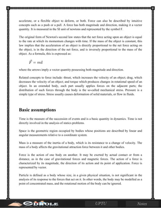 accelerate, or a flexible object to deform, or both. Force can also be described by intuitive
concepts such as a push or a pull. A force has both magnitude and direction, making it a vector
quantity. It is measured in the SI unit of newtons and represented by the symbol F.
The original form of Newton's second law states that the net force acting upon an object is equal
to the rate at which its momentum changes with time. If the mass of the object is constant, this
law implies that the acceleration of an object is directly proportional to the net force acting on
the object, is in the direction of the net force, and is inversely proportional to the mass of the
object. As a formula, this is expressed as:
where the arrows imply a vector quantity possessing both magnitude and direction.
Related concepts to force include: thrust, which increases the velocity of an object; drag, which
decreases the velocity of an object; and torque which produces changes in rotational speed of an
object. In an extended body, each part usually applies forces on the adjacent parts; the
distribution of such forces through the body is the so-called mechanical stress. Pressure is a
simple type of stress. Stress usually causes deformation of solid materials, or flow in fluids.
Basic assumptions
Time is the measure of the succession of events and is a basic quantity in dynamics. Time is not
directly involved in the analysis of statics problems.
Space is the geometric region occupied by bodies whose positions are described by linear and
angular measurements relative to a coordinate system.
Mass is a measure of the inertia of a body, which is its resistance to a change of velocity. The
mass of a body affects the gravitational attraction force between it and other bodies.
Force is the action of one body on another. It may be exerted by actual contact or from a
distance, as in the case of gravitational forces and magnetic forces. The action of a force is
characterized by its magnitude, the direction of its action and its point of application. Force is
represented by vector.
Particle is defined as a body whose size, in a given physical situation, is not significant in the
analysis of its response to the forces that act on it. In other words, the body may be modelled as a
point of concentrated mass, and the rotational motion of the body can be ignored.
 