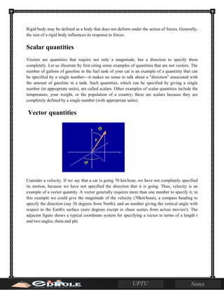 Rigid body may be defined as a body that does not deform under the action of forces. Generally,
the size of a rigid body influences its response to forces.
Scalar quantities
Vectors are quantities that require not only a magnitude, but a direction to specify them
completely. Let us illustrate by first citing some examples of quantities that are not vectors. The
number of gallons of gasoline in the fuel tank of your car is an example of a quantitity that can
be specified by a single number---it makes no sense to talk about a "direction" associated with
the amount of gasoline in a tank. Such quantities, which can be specified by giving a single
number (in appropriate units), are called scalars. Other examples of scalar quantities include the
temperature, your weight, or the population of a country; these are scalars because they are
completely defined by a single number (with appropriate units).
Vector quantities
Consider a velocity. If we say that a car is going 70 km/hour, we have not completely specified
its motion, because we have not specified the direction that it is going. Thus, velocity is an
example of a vector quantity. A vector generally requires more than one number to specify it; in
this example we could give the magnitude of the velocity (70km/hour), a compass heading to
specify the direction (say 30 degrees from North), and an number giving the vertical angle with
respect to the Earth's surface (zero degrees except in chase scenes from action movies!). The
adjacent figure shows a typical coordinate system for specifying a vector in terms of a length r
and two angles, theta and phi.
 