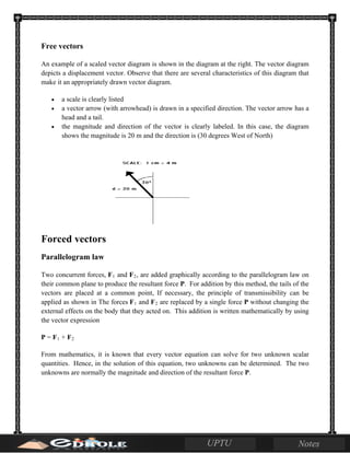 Free vectors
An example of a scaled vector diagram is shown in the diagram at the right. The vector diagram
depicts a displacement vector. Observe that there are several characteristics of this diagram that
make it an appropriately drawn vector diagram.
• a scale is clearly listed
• a vector arrow (with arrowhead) is drawn in a specified direction. The vector arrow has a
head and a tail.
• the magnitude and direction of the vector is clearly labeled. In this case, the diagram
shows the magnitude is 20 m and the direction is (30 degrees West of North)
Forced vectors
Parallelogram law
Two concurrent forces, F1 and F2, are added graphically according to the parallelogram law on
their common plane to produce the resultant force P. For addition by this method, the tails of the
vectors are placed at a common point, If necessary, the principle of transmissibility can be
applied as shown in The forces F1 and F2 are replaced by a single force P without changing the
external effects on the body that they acted on. This addition is written mathematically by using
the vector expression
P = F1 + F2
From mathematics, it is known that every vector equation can solve for two unknown scalar
quantities. Hence, in the solution of this equation, two unknowns can be determined. The two
unknowns are normally the magnitude and direction of the resultant force P.
 