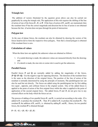 Triangle law
The addition of vectors illustrated by the equation given above can also be carried out
graphically by using the triangle rule, The application of this rule requires the shifting of the line
of action of one of the forces F1, F2 or P. If the lines of action of F1 and F2 are maintained, then
the resultant force P has the correct magnitude and direction but its line of action is not obtained
because the line of action does not pass through the point of intersection
Polygon law
In the case of planar forces, the resultant can also be obtained by drawing the vectors of the
forces head-to-tail to form the respective force polygon,. Note that a closed polygon is obtained
if the resultant force is zero.
Calculation of values
When the three laws are applied, the unknown values are obtained as follows:
1. if a scaled drawing is made, the unknown values are measured directly from the drawing;
and
2. if a sketch is made, the sine rule or cosine rule is used to get the unknowns.
Parallel Forces
Parallel forces P and Q are normally added by adding the magnitudes of the forces,
|P+Q|=|P|+|Q|. Use the negative sign for opposing direction. The direction of the resultant force
is the same as the direction of the original forces, The position of the line of action of the
resultant is normally determined by using the principle of moments, The parallelogram law can
also be used but not directly. The forces are added using the parallelogram law by first adding
two equal , opposite, and collinear forces to the original system. One of the added forces is
applied to the point of action of the first original force whilst the other is applied to the point of
application of the second original force. The added forces, F and -F, do not give rise to any
external effects on the body which the forces act on.
The process of adding of two parallel forces F1 and F2 is carried out according to the order. F is
added to F1 to produce the resultant P1. Then -F is added to F2 to produce the resultant P2. The
resultant P, the addition of F1 and F2, is obtained by adding P1 and P2. Hence, for two parallel
forces, the resultant P is obtained through
P = F1+ F2 = (F1+F) + (F2-F)
 