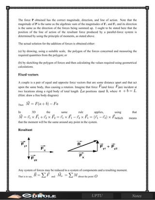 The force P obtained has the correct magnitude, direction, and line of action. Note that the
magnitude of P is the same as the algebraic sum of the magnitudes of F1 and F2 and its direction
is the same as the direction of the forces being summed up. I ought to be stated here that the
position of the line of action of the resultant force produced by a parallel-force system is
determined by using the principle of moments, as stated above.
The actual solution for the addition of forces is obtained either:
(a) by drawing, using a suitable scale, the polygon of the forces concerned and measuring the
required quantities from the polygon; or
(b) by sketching the polygon of forces and then calculating the values required using geometrical
calculations.
Fixed vectors
A couple is a pair of equal and opposite force vectors that are some distance apart and that act
upon the same body, thus causing a rotation. Imagine that force and force are incident at
two locations along a rigid body of total length at positions and , where .
(Hint: draw a free body diagram)
Then
In 3D the same rule applies, using that
which means
that the moment will be the same around any point in the system.
Resultant
Any system of forces may be reduced to a system of components and a resulting moment.
That is to say, and about the point
 