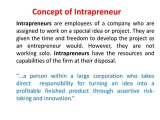 Concept of Intrapreneur
Intrapreneurs are employees of a company who are
assigned to work on a special idea or project. They are
given the time and freedom to develop the project as
an entrepreneur would. However, they are not
working solo. Intrapreneurs have the resources and
capabilities of the firm at their disposal.
“…a person within a large corporation who takes
direct responsibility for turning an idea into a
profitable finished product through assertive risk-
taking and innovation.”
 