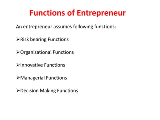 An entrepreneur assumes following functions:
Risk bearing Functions
Organisational Functions
Innovative Functions
Managerial Functions
Decision Making Functions
Functions of Entrepreneur
 
