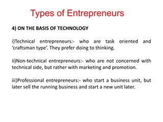 4) ON THE BASIS OF TECHNOLOGY
i)Technical entrepreneurs:- who are task oriented and
‘craftsman type’. They prefer doing to thinking.
ii)Non-technical entrepreneurs:- who are not concerned with
technical side, but rather with marketing and promotion.
iii)Professional entrepreneurs:- who start a business unit, but
later sell the running business and start a new unit later.
Types of Entrepreneurs
 
