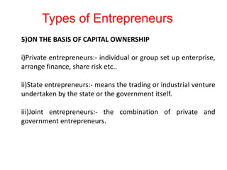 5)ON THE BASIS OF CAPITAL OWNERSHIP
i)Private entrepreneurs:- individual or group set up enterprise,
arrange finance, share risk etc..
ii)State entrepreneurs:- means the trading or industrial venture
undertaken by the state or the government itself.
iii)Joint entrepreneurs:- the combination of private and
government entrepreneurs.
Types of Entrepreneurs
 
