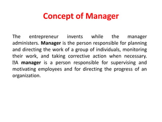 The entrepreneur invents while the manager
administers. Manager is the person responsible for planning
and directing the work of a group of individuals, monitoring
their work, and taking corrective action when necessary.
A manager is a person responsible for supervising and
motivating employees and for directing the progress of an
organization.
Concept of Manager
 