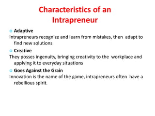 Characteristics of an
Intrapreneur
 Adaptive
Intrapreneurs recognize and learn from mistakes, then adapt to
find new solutions
 Creative
They posses ingenuity, bringing creativity to the workplace and
applying it to everyday situations
 Goes Against the Grain
Innovation is the name of the game, intrapreneurs often have a
rebellious spirit.
 