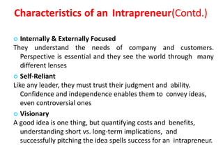 Characteristics of an Intrapreneur(Contd.)
 Internally & Externally Focused
They understand the needs of company and customers.
Perspective is essential and they see the world through many
different lenses
 Self-Reliant
Like any leader, they must trust their judgment and ability.
Confidence and independence enables them to convey ideas,
even controversial ones
 Visionary
A good idea is one thing, but quantifying costs and benefits,
understanding short vs. long-term implications, and
successfully pitching the idea spells success for an intrapreneur.
 