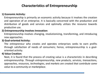 Characteristics of Entrepreneurship
1) Economic Activity:
Entrepreneurship is primarily an economic activity because it involves the creation
and operation of an enterprise. It is basically concerned with the production and
distribution of goods and services and optimally utilizes the resource towards
productive use.
2) Entrepreneurship Involves Innovation:
Entrepreneurship involves changing, revolutionizing, transforming, and introducing
new approaches.
3) Goal-oriented Activity:
The entrepreneur who creates and operates enterprises seeks to earn profits
through satisfaction of needs of consumers; hence, entrepreneurship is a goal-
oriented activity.
4) Value Creation:
Next, it is found that the process of creating value is a characteristic in describing
entrepreneurship. Through entrepreneurship, new products, services, transactions,
approaches, resources, technologies, and markets are created that contribute some
value to a community or marketplace.
 