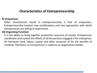 Characteristics of Entrepreneurship
9) Uniqueness:
Other characteristic found in entrepreneurship is that of uniqueness.
Entrepreneurship involves new combinations and new approaches with which
entrepreneurs are willing to experiment.
10) Organizing Function:
It is the ability to bring together productive resources of society. Entrepreneur
coordinates and control the efforts of all the persons engaged in his enterprises.
He harnesses land, labour, capital and other resources of for the benefits of
mankind. Therefore, an entrepreneur is called as an organization builder.
 