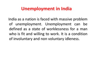 Unemployment in India
India as a nation is faced with massive problem
of unemployment. Unemployment can be
defined as a state of worklessness for a man
who is fit and willing to work. It is a condition
of involuntary and non voluntary idleness.
 
