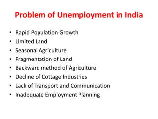 Problem of Unemployment in India
• Rapid Population Growth
• Limited Land
• Seasonal Agriculture
• Fragmentation of Land
• Backward method of Agriculture
• Decline of Cottage Industries
• Lack of Transport and Communication
• Inadequate Employment Planning
 