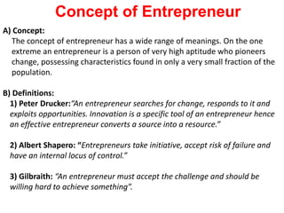 A) Concept:
The concept of entrepreneur has a wide range of meanings. On the one
extreme an entrepreneur is a person of very high aptitude who pioneers
change, possessing characteristics found in only a very small fraction of the
population.
B) Definitions:
1) Peter Drucker:“An entrepreneur searches for change, responds to it and
exploits opportunities. Innovation is a specific tool of an entrepreneur hence
an effective entrepreneur converts a source into a resource.”
2) Albert Shapero: “Entrepreneurs take initiative, accept risk of failure and
have an internal locus of control.”
3) Gilbraith: “An entrepreneur must accept the challenge and should be
willing hard to achieve something”.
Concept of Entrepreneur
 