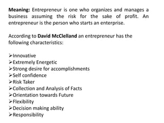 Meaning: Entrepreneur is one who organizes and manages a
business assuming the risk for the sake of profit. An
entrepreneur is the person who starts an enterprise.
According to David McClelland an entrepreneur has the
following characteristics:
Innovative
Extremely Energetic
Strong desire for accomplishments
Self confidence
Risk Taker
Collection and Analysis of Facts
Orientation towards Future
Flexibility
Decision making ability
Responsibility
 