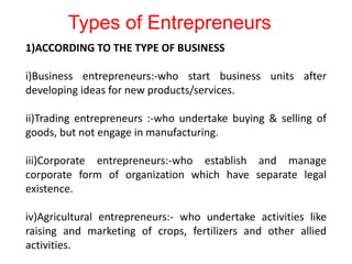 1)ACCORDING TO THE TYPE OF BUSINESS
i)Business entrepreneurs:-who start business units after
developing ideas for new products/services.
ii)Trading entrepreneurs :-who undertake buying & selling of
goods, but not engage in manufacturing.
iii)Corporate entrepreneurs:-who establish and manage
corporate form of organization which have separate legal
existence.
iv)Agricultural entrepreneurs:- who undertake activities like
raising and marketing of crops, fertilizers and other allied
activities.
Types of Entrepreneurs
 