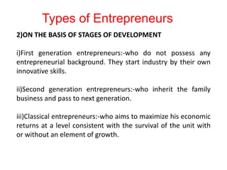 2)ON THE BASIS OF STAGES OF DEVELOPMENT
i)First generation entrepreneurs:-who do not possess any
entrepreneurial background. They start industry by their own
innovative skills.
ii)Second generation entrepreneurs:-who inherit the family
business and pass to next generation.
iii)Classical entrepreneurs:-who aims to maximize his economic
returns at a level consistent with the survival of the unit with
or without an element of growth.
Types of Entrepreneurs
 