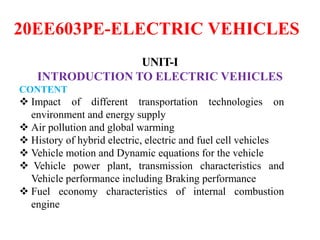 20EE603PE-ELECTRIC VEHICLES
UNIT-I
INTRODUCTION TO ELECTRIC VEHICLES
CONTENT
 Impact of different transportation technologies on
environment and energy supply
 Air pollution and global warming
 History of hybrid electric, electric and fuel cell vehicles
 Vehicle motion and Dynamic equations for the vehicle
 Vehicle power plant, transmission characteristics and
Vehicle performance including Braking performance
 Fuel economy characteristics of internal combustion
engine
 