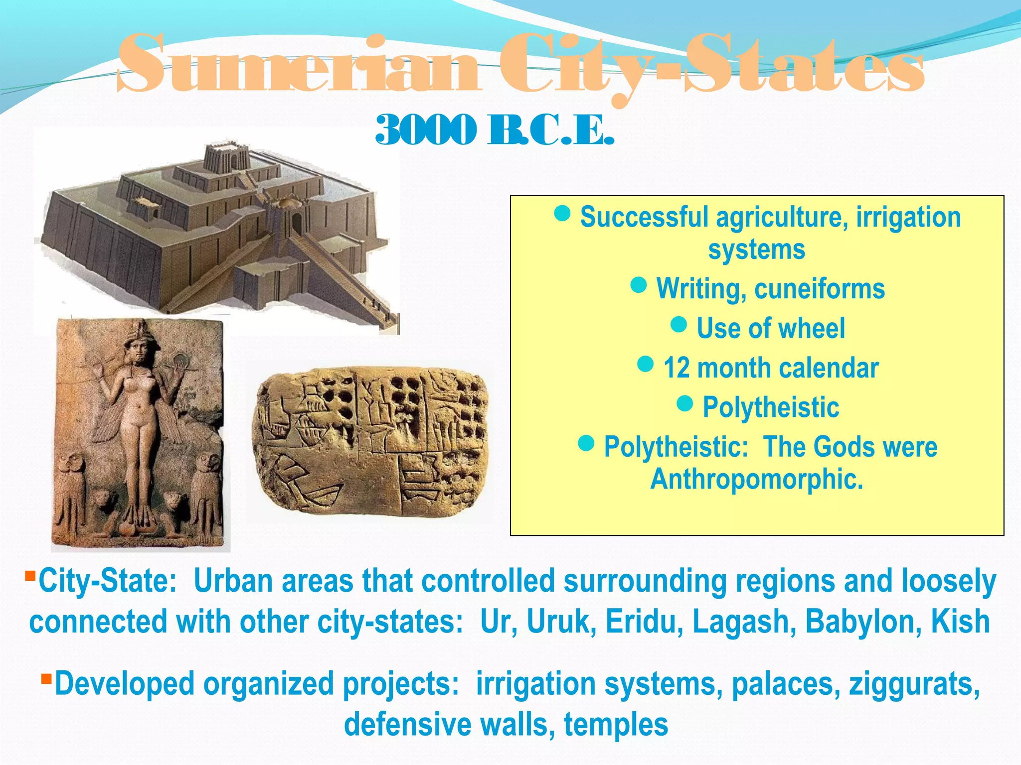 Sumerian City-States
3000 B.C.E.
Successful agriculture, irrigation
systems
Writing, cuneiforms
Use of wheel
12 month calendar
Polytheistic
Polytheistic: The Gods were
Anthropomorphic.
City-State: Urban areas that controlled surrounding regions and loosely
connected with other city-states: Ur, Uruk, Eridu, Lagash, Babylon, Kish
Developed organized projects: irrigation systems, palaces, ziggurats,
defensive walls, temples
 