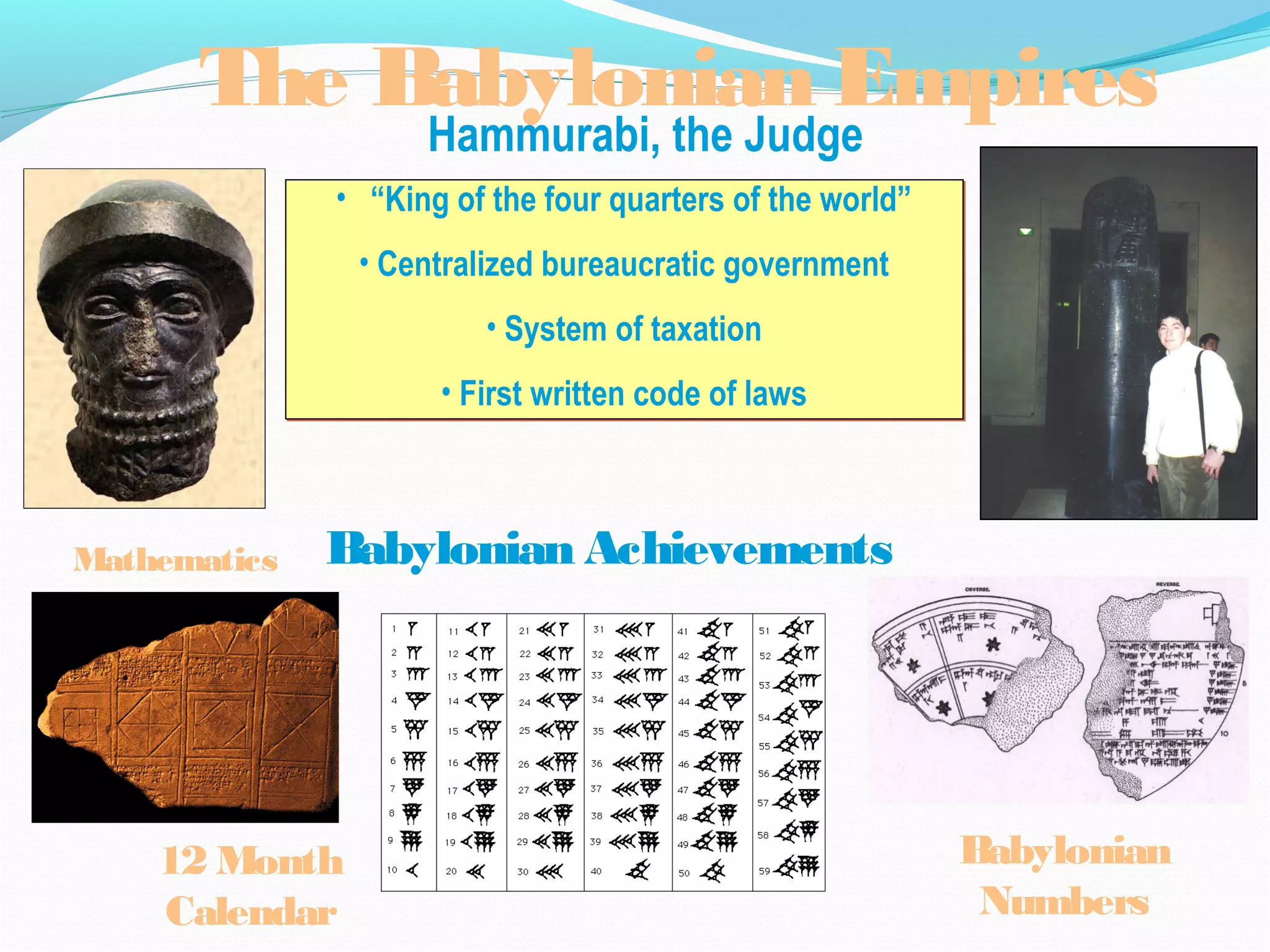 Hammurabi, the Judge
• “King of the four quarters of the world”
• Centralized bureaucratic government
• System of taxation
• First written code of laws
• “King of the four quarters of the world”
• Centralized bureaucratic government
• System of taxation
• First written code of laws
The Babylonian Empires
Babylonian Achievements
12 Month
Calendar
Mathematics
Babylonian
Numbers
 
