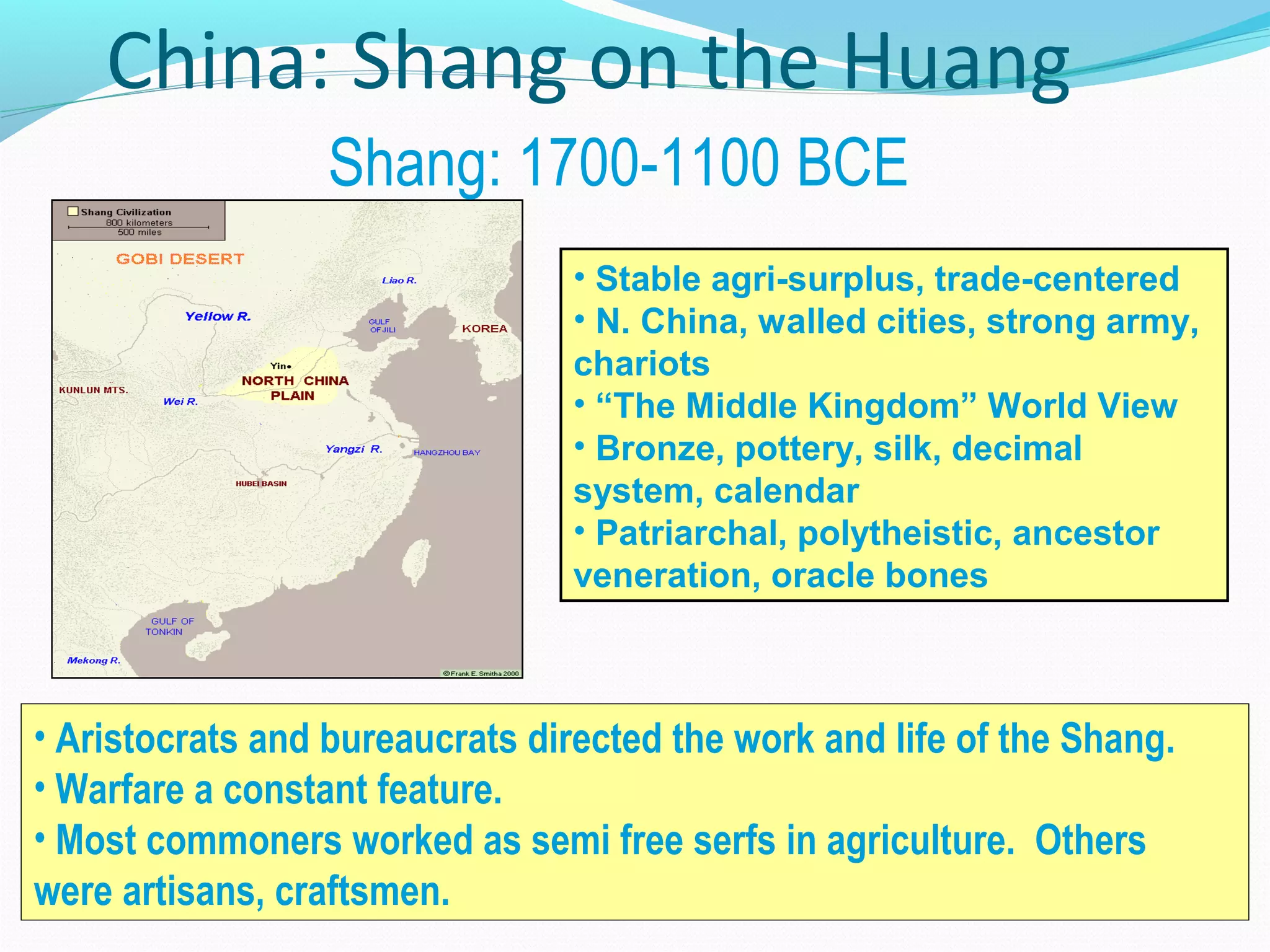 China: Shang on the Huang
Shang: 1700-1100 BCE
• Aristocrats and bureaucrats directed the work and life of the Shang.
• Warfare a constant feature.
• Most commoners worked as semi free serfs in agriculture. Others
were artisans, craftsmen.
• Stable agri-surplus, trade-centered
• N. China, walled cities, strong army,
chariots
• “The Middle Kingdom” World View
• Bronze, pottery, silk, decimal
system, calendar
• Patriarchal, polytheistic, ancestor
veneration, oracle bones
 
