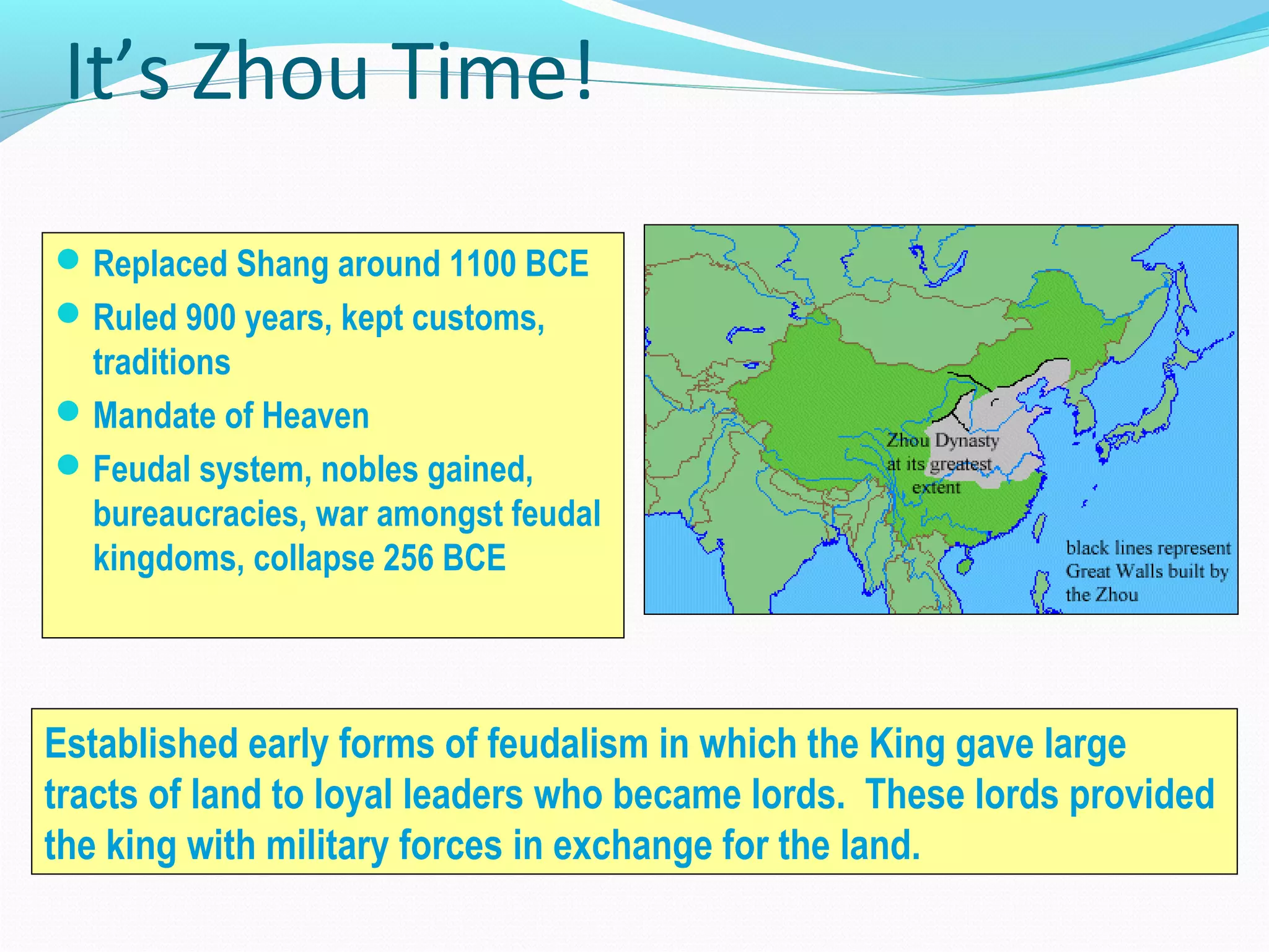 It’s Zhou Time!
Replaced Shang around 1100 BCE
Ruled 900 years, kept customs,
traditions
Mandate of Heaven
Feudal system, nobles gained,
bureaucracies, war amongst feudal
kingdoms, collapse 256 BCE
Established early forms of feudalism in which the King gave large
tracts of land to loyal leaders who became lords. These lords provided
the king with military forces in exchange for the land.
 