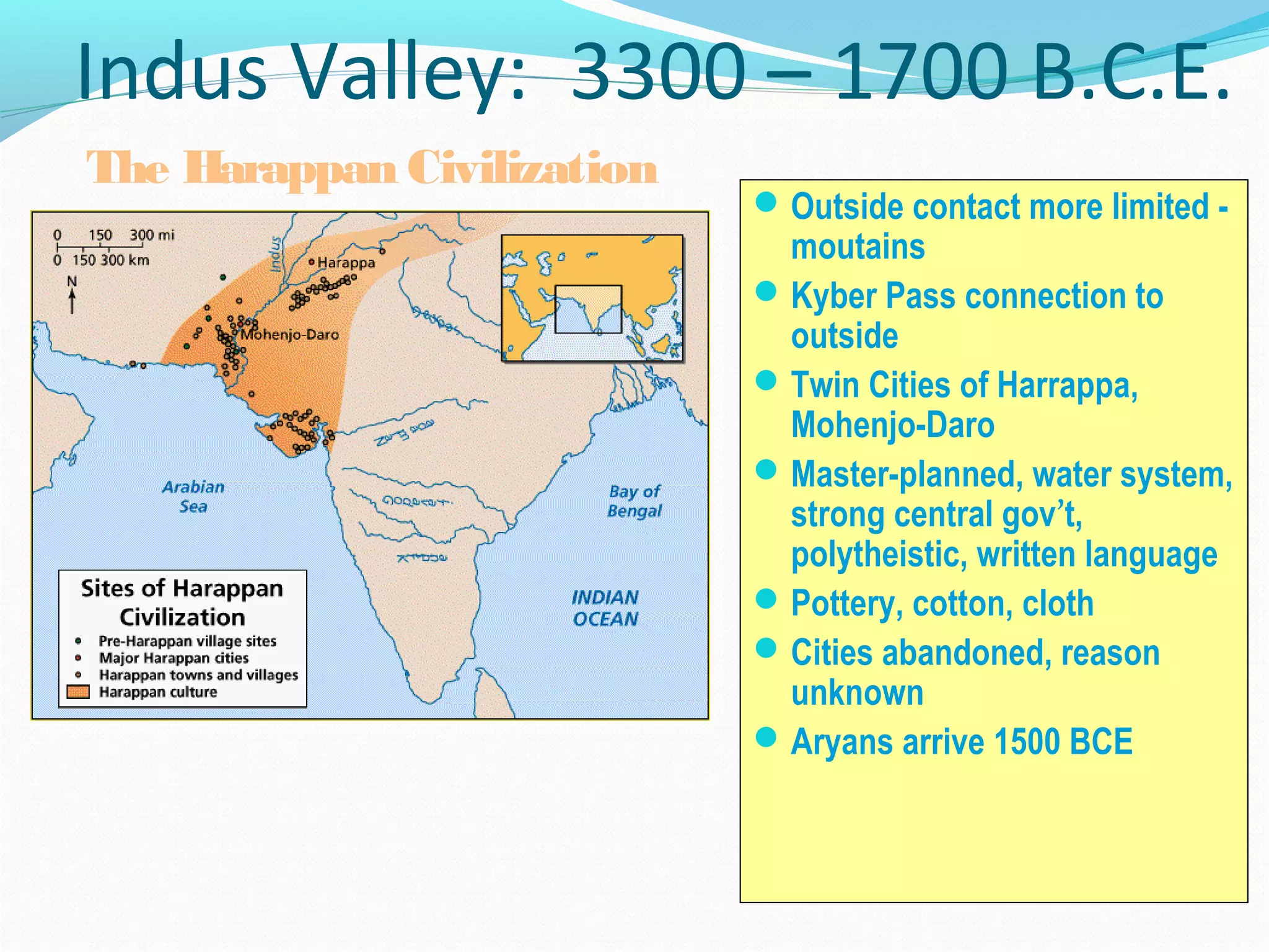 Indus Valley: 3300 – 1700 B.C.E.
Outside contact more limited -
moutains
Kyber Pass connection to
outside
Twin Cities of Harrappa,
Mohenjo-Daro
Master-planned, water system,
strong central gov’t,
polytheistic, written language
Pottery, cotton, cloth
Cities abandoned, reason
unknown
Aryans arrive 1500 BCE
The Harappan Civilization
 