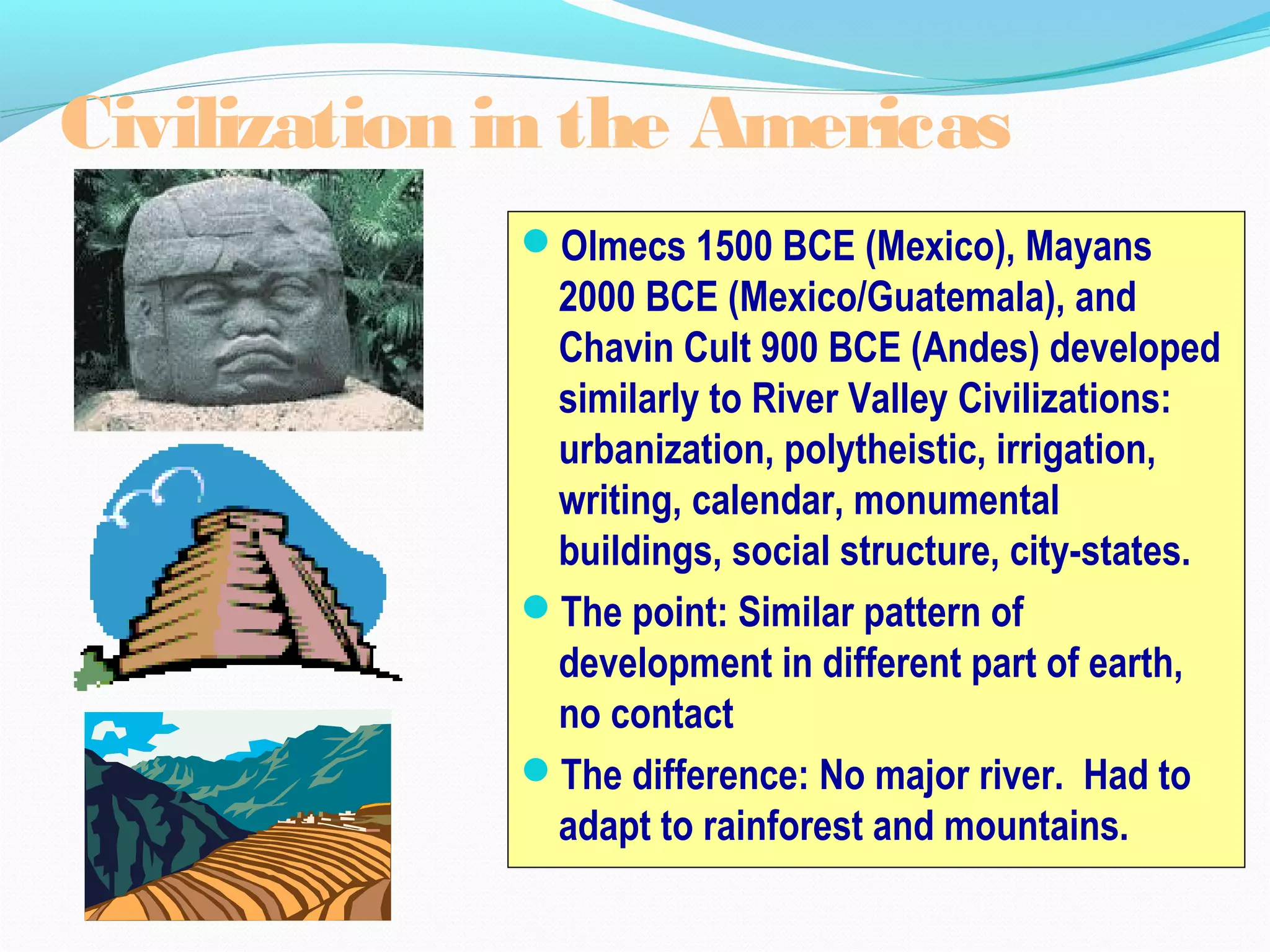 Olmecs 1500 BCE (Mexico), Mayans
2000 BCE (Mexico/Guatemala), and
Chavin Cult 900 BCE (Andes) developed
similarly to River Valley Civilizations:
urbanization, polytheistic, irrigation,
writing, calendar, monumental
buildings, social structure, city-states.
The point: Similar pattern of
development in different part of earth,
no contact
The difference: No major river. Had to
adapt to rainforest and mountains.
Civilization in the Americas
 