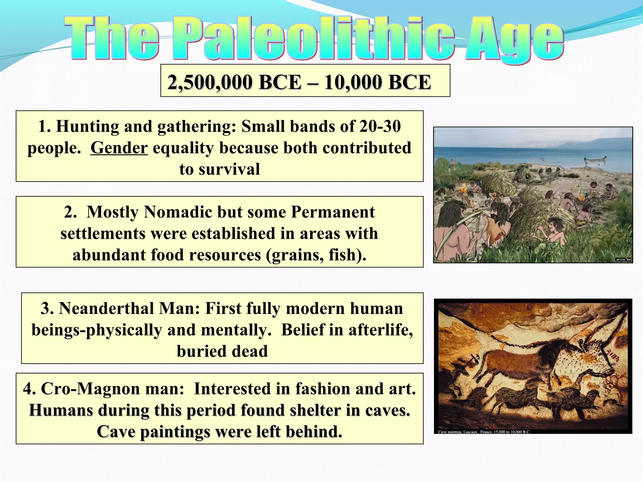 2,500,000 BCE – 10,000 BCE2,500,000 BCE – 10,000 BCE
1. Hunting and gathering: Small bands of 20-30
people. Gender equality because both contributed
to survival
2. Mostly Nomadic but some Permanent
settlements were established in areas with
abundant food resources (grains, fish).
3. Neanderthal Man: First fully modern human
beings-physically and mentally. Belief in afterlife,
buried dead
4. Cro-Magnon man: Interested in fashion and art.
Humans during this period found shelter in caves.Humans during this period found shelter in caves.
Cave paintings were left behind.Cave paintings were left behind.
 