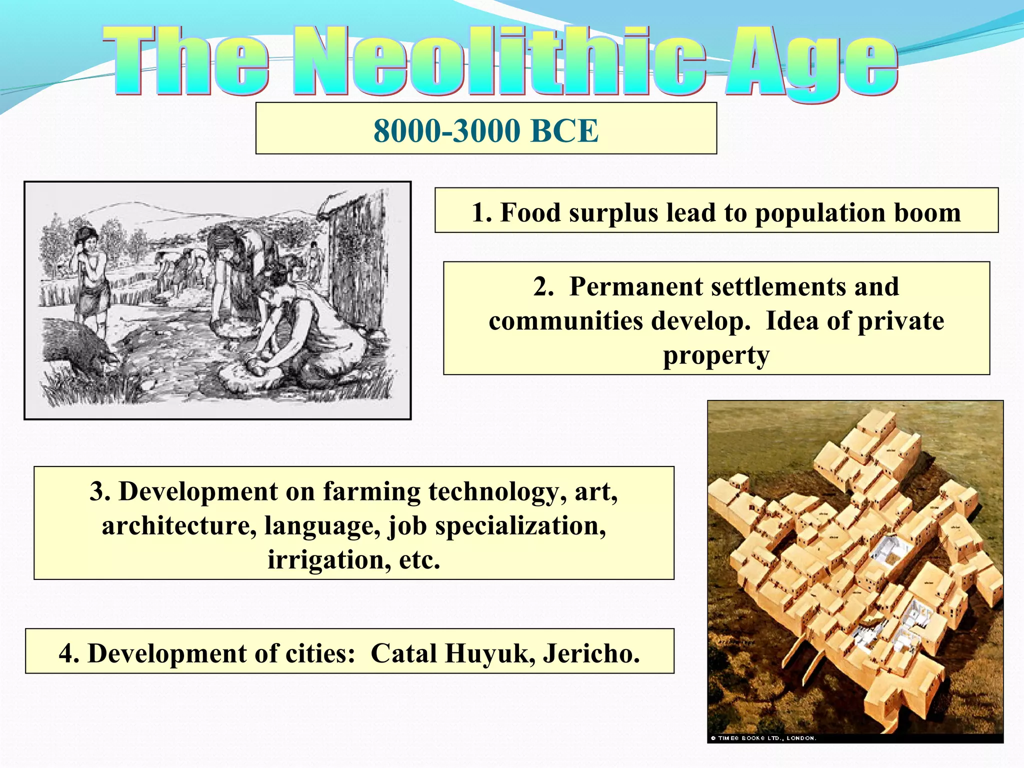 8000-3000 BCE
1. Food surplus lead to population boom
2. Permanent settlements and
communities develop. Idea of private
property
3. Development on farming technology, art,
architecture, language, job specialization,
irrigation, etc.
4. Development of cities: Catal Huyuk, Jericho.
 