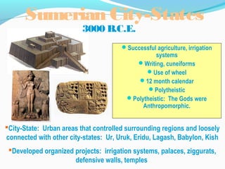 Sumerian City-States
3000 B.C.E.
Successful agriculture, irrigation
systems
Writing, cuneiforms
Use of wheel
12 month calendar
Polytheistic
Polytheistic: The Gods were
Anthropomorphic.
City-State: Urban areas that controlled surrounding regions and loosely
connected with other city-states: Ur, Uruk, Eridu, Lagash, Babylon, Kish
Developed organized projects: irrigation systems, palaces, ziggurats,
defensive walls, temples
 