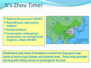 It’s Zhou Time!
Replaced Shang around 1100 BCE
Ruled 900 years, kept customs,
traditions
Mandate of Heaven
Feudal system, nobles gained,
bureaucracies, war amongst feudal
kingdoms, collapse 256 BCE
Established early forms of feudalism in which the King gave large
tracts of land to loyal leaders who became lords. These lords provided
the king with military forces in exchange for the land.
 