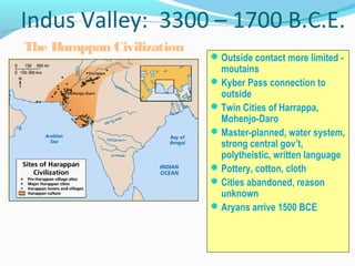Indus Valley: 3300 – 1700 B.C.E.
Outside contact more limited -
moutains
Kyber Pass connection to
outside
Twin Cities of Harrappa,
Mohenjo-Daro
Master-planned, water system,
strong central gov’t,
polytheistic, written language
Pottery, cotton, cloth
Cities abandoned, reason
unknown
Aryans arrive 1500 BCE
The Harappan Civilization
 