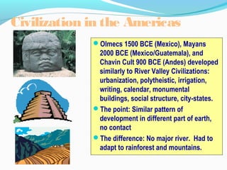 Olmecs 1500 BCE (Mexico), Mayans
2000 BCE (Mexico/Guatemala), and
Chavin Cult 900 BCE (Andes) developed
similarly to River Valley Civilizations:
urbanization, polytheistic, irrigation,
writing, calendar, monumental
buildings, social structure, city-states.
The point: Similar pattern of
development in different part of earth,
no contact
The difference: No major river. Had to
adapt to rainforest and mountains.
Civilization in the Americas
 