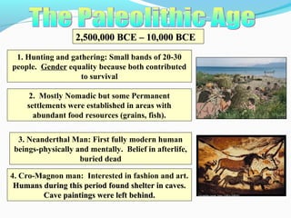 2,500,000 BCE – 10,000 BCE2,500,000 BCE – 10,000 BCE
1. Hunting and gathering: Small bands of 20-30
people. Gender equality because both contributed
to survival
2. Mostly Nomadic but some Permanent
settlements were established in areas with
abundant food resources (grains, fish).
3. Neanderthal Man: First fully modern human
beings-physically and mentally. Belief in afterlife,
buried dead
4. Cro-Magnon man: Interested in fashion and art.
Humans during this period found shelter in caves.Humans during this period found shelter in caves.
Cave paintings were left behind.Cave paintings were left behind.
 