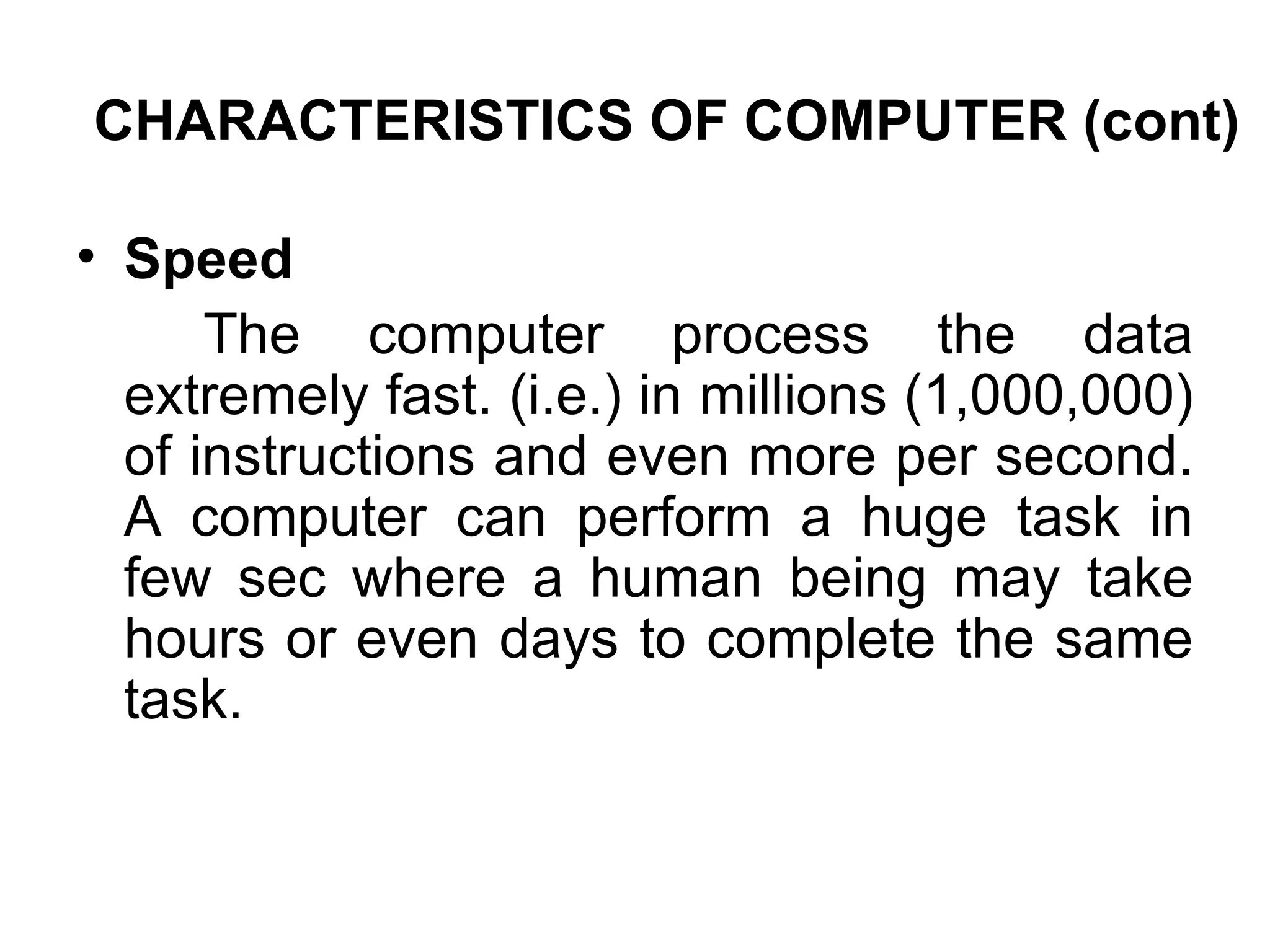 CHARACTERISTICS OF COMPUTER (cont) Speed The computer process the data extremely fast. (i.e.) in millions (1,000,000) of instructions and even more per second. A computer can perform a huge task in few sec where a human being may take hours or even days to complete the same task. 