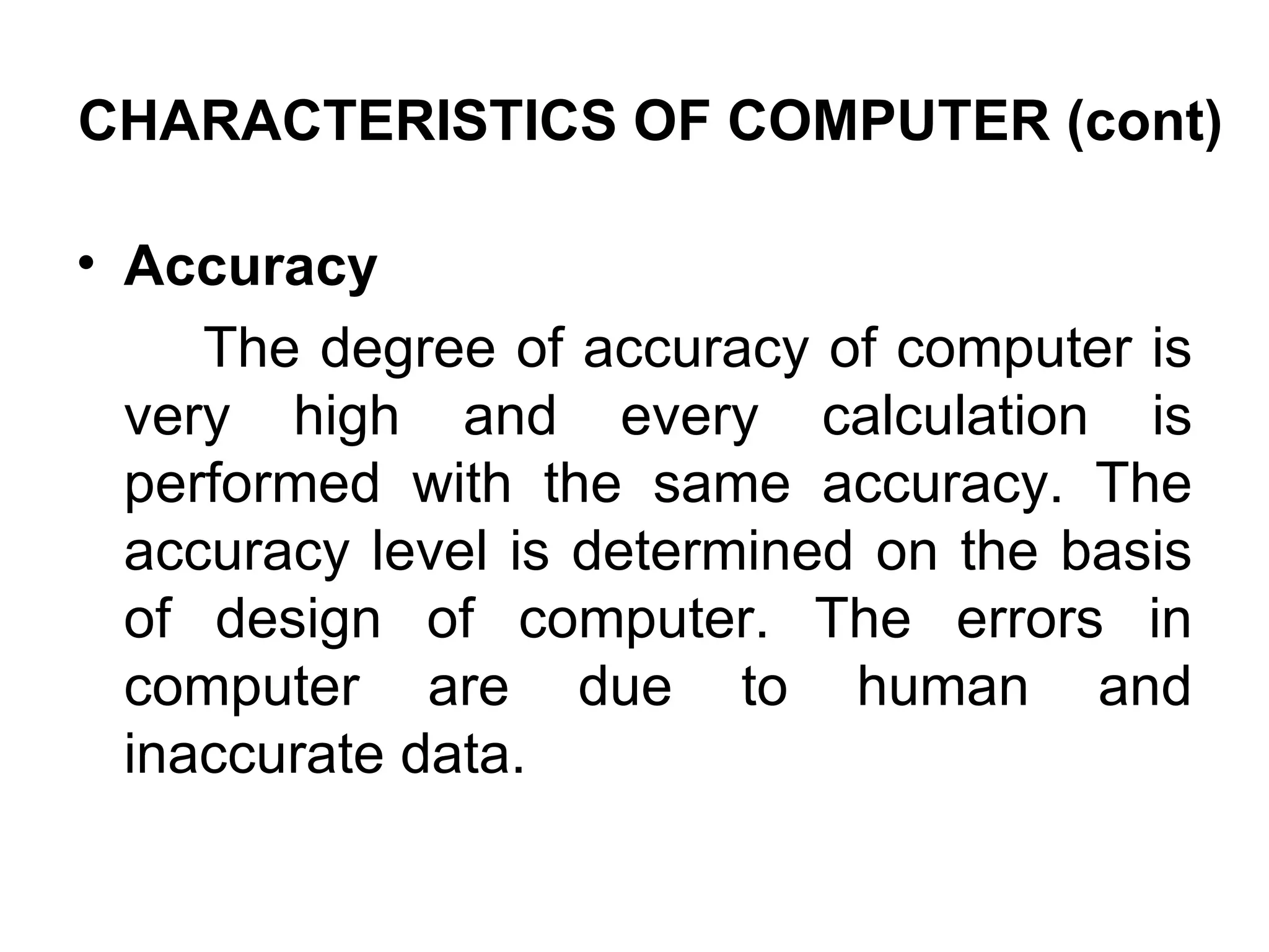 Accuracy  The degree of accuracy of computer is very high and every calculation is performed with the same accuracy. The accuracy level is determined on the basis of design of computer. The errors in computer are due to human and inaccurate data.  CHARACTERISTICS OF COMPUTER (cont) 