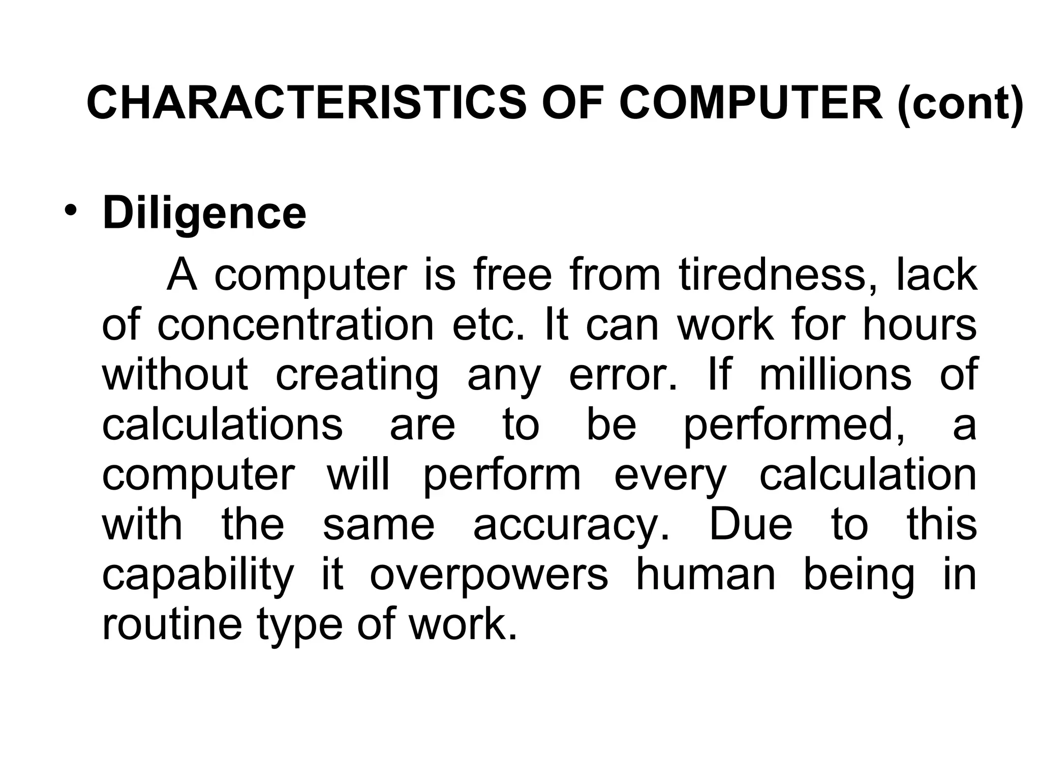 CHARACTERISTICS OF COMPUTER (cont) Diligence  A computer is free from tiredness, lack of concentration etc. It can work for hours without creating any error. If millions of calculations are to be performed, a computer will perform every calculation with the same accuracy. Due to this capability it overpowers human being in routine type of work.  