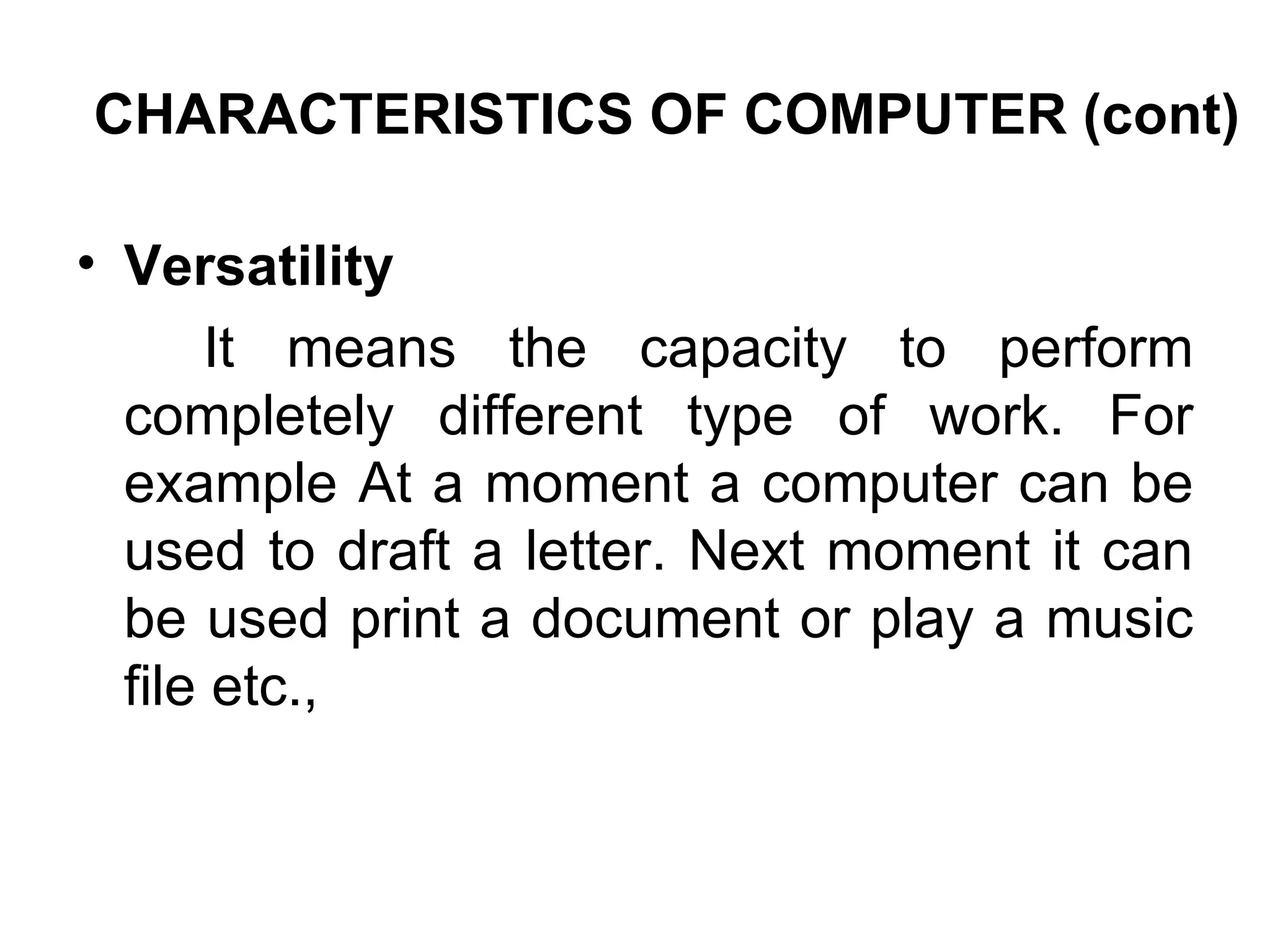 CHARACTERISTICS OF COMPUTER (cont) Versatility  It means the capacity to perform completely different type of work. For example At a moment a computer can be used to draft a letter. Next moment it can be used print a document or play a music file etc.,  
